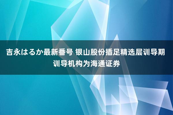 吉永はるか最新番号 银山股份插足精选层训导期 训导机构为海通证券