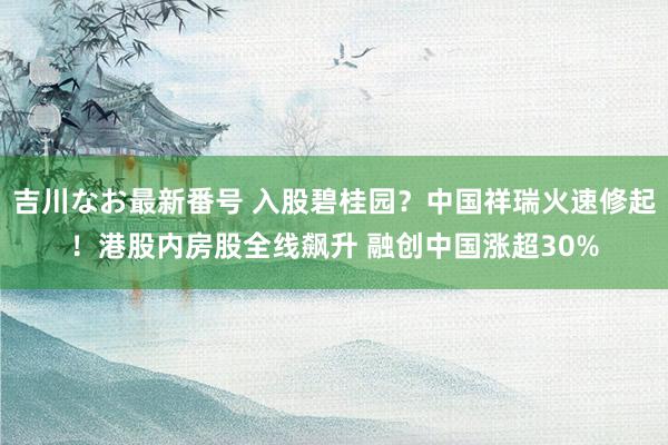 吉川なお最新番号 入股碧桂园？中国祥瑞火速修起！港股内房股全线飙升 融创中国涨超30%