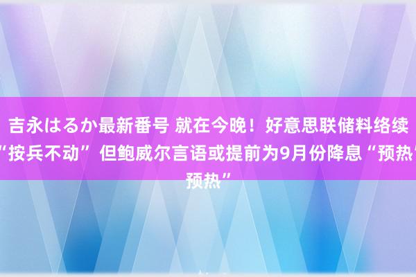 吉永はるか最新番号 就在今晚！好意思联储料络续“按兵不动” 但鲍威尔言语或提前为9月份降息“预热”