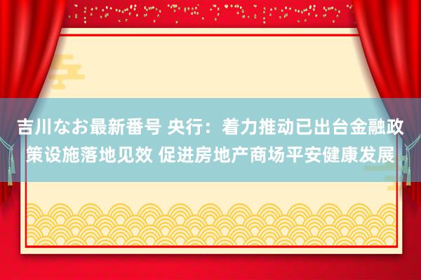 吉川なお最新番号 央行：着力推动已出台金融政策设施落地见效 促进房地产商场平安健康发展