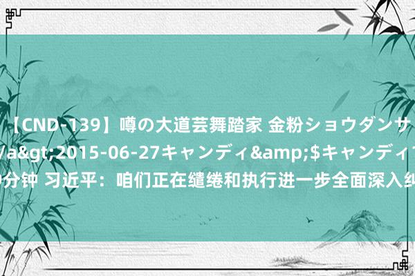 【CND-139】噂の大道芸舞踏家 金粉ショウダンサー 吉川なお</a>2015-06-27キャンディ&$キャンディ119分钟 习近平：咱们正在缱绻和执行进一步全面深入纠正的紧要门径 不时扩大轨制型通达