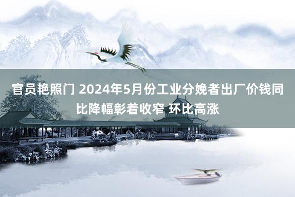 官员艳照门 2024年5月份工业分娩者出厂价钱同比降幅彰着收窄 环比高涨