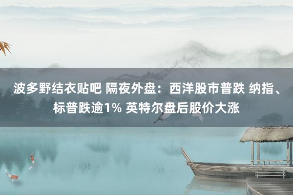 波多野结衣贴吧 隔夜外盘：西洋股市普跌 纳指、标普跌逾1% 英特尔盘后股价大涨