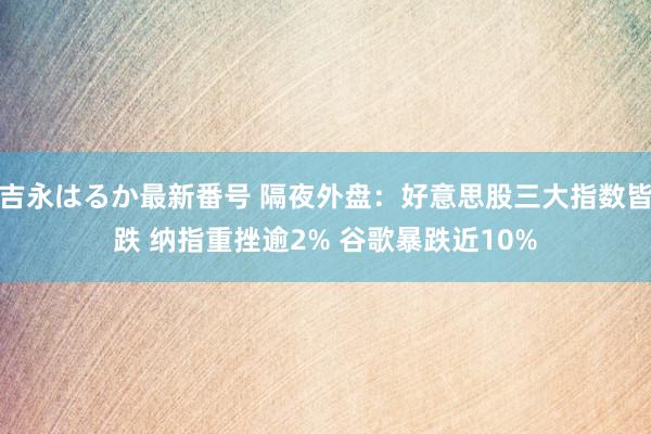 吉永はるか最新番号 隔夜外盘：好意思股三大指数皆跌 纳指重挫逾2% 谷歌暴跌近10%