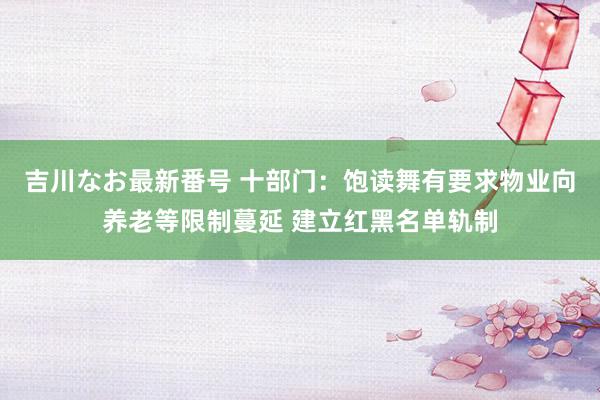 吉川なお最新番号 十部门：饱读舞有要求物业向养老等限制蔓延 建立红黑名单轨制