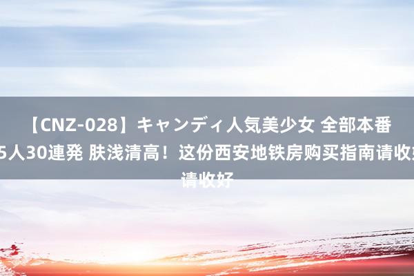 【CNZ-028】キャンディ人気美少女 全部本番15人30連発 肤浅清高！这份西安地铁房购买指南请收好