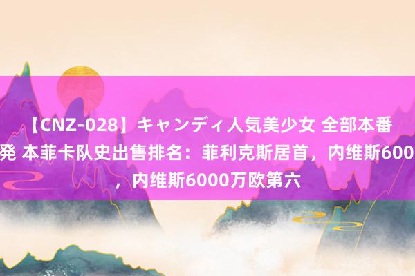 【CNZ-028】キャンディ人気美少女 全部本番15人30連発 本菲卡队史出售排名：菲利克斯居首，内维斯6000万欧第六