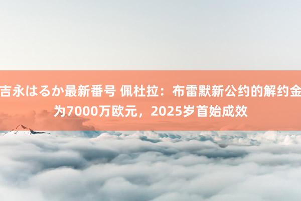 吉永はるか最新番号 佩杜拉：布雷默新公约的解约金为7000万欧元，2025岁首始成效