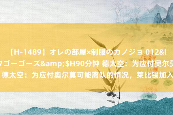 【H-1489】オレの部屋×制服のカノジョ 012</a>2010-09-17ゴーゴーズ&$H90分钟 德太空：为应付奥尔莫可能离队的情况，莱比锡加入争夺谢尔基