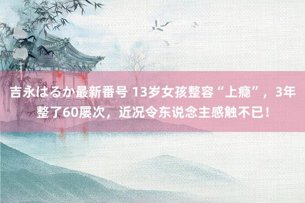 吉永はるか最新番号 13岁女孩整容“上瘾”，3年整了60屡次，近况令东说念主感触不已！