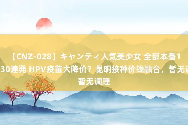 【CNZ-028】キャンディ人気美少女 全部本番15人30連発 HPV疫苗大降价？昆明接种价钱融合，暂无调理