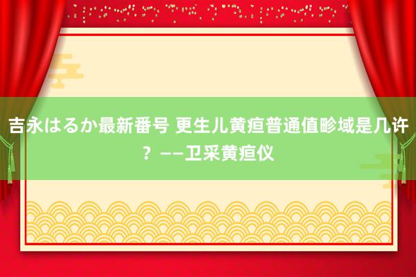 吉永はるか最新番号 更生儿黄疸普通值畛域是几许？——卫采黄疸仪