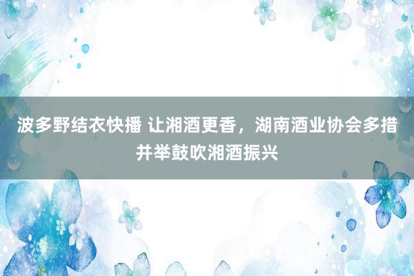 波多野结衣快播 让湘酒更香，湖南酒业协会多措并举鼓吹湘酒振兴