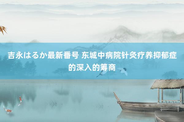 吉永はるか最新番号 东城中病院针灸疗养抑郁症的深入的筹商