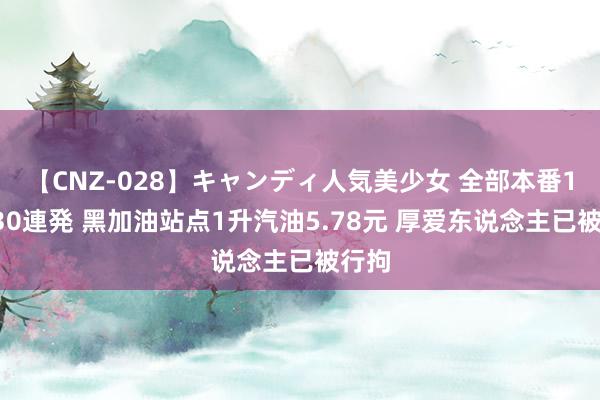 【CNZ-028】キャンディ人気美少女 全部本番15人30連発 黑加油站点1升汽油5.78元 厚爱东说念主已被行拘