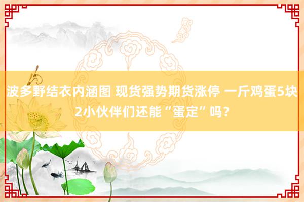 波多野结衣内涵图 现货强势期货涨停 一斤鸡蛋5块2小伙伴们还能“蛋定”吗？