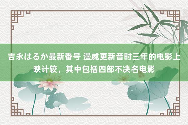 吉永はるか最新番号 漫威更新昔时三年的电影上映计较，其中包括四部不决名电影