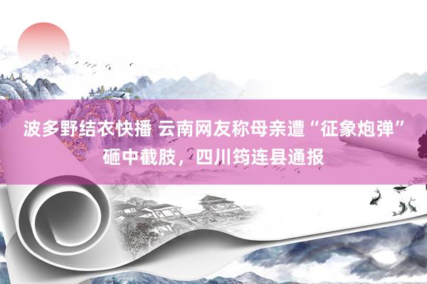 波多野结衣快播 云南网友称母亲遭“征象炮弹”砸中截肢，四川筠连县通报