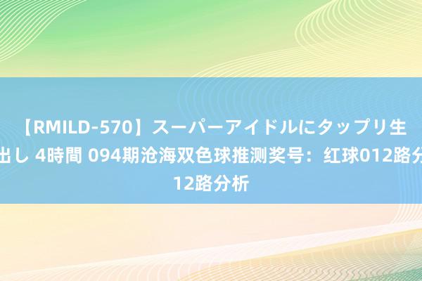 【RMILD-570】スーパーアイドルにタップリ生中出し 4時間 094期沧海双色球推测奖号：红球012路分析