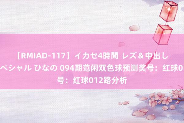 【RMIAD-117】イカセ4時間 レズ＆中出し 初解禁スペシャル ひなの 094期范闲双色球预测奖号：红球012路分析