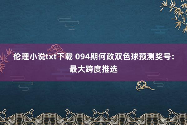 伦理小说txt下载 094期何政双色球预测奖号：最大跨度推选