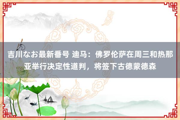 吉川なお最新番号 迪马：佛罗伦萨在周三和热那亚举行决定性道判，将签下古德蒙德森