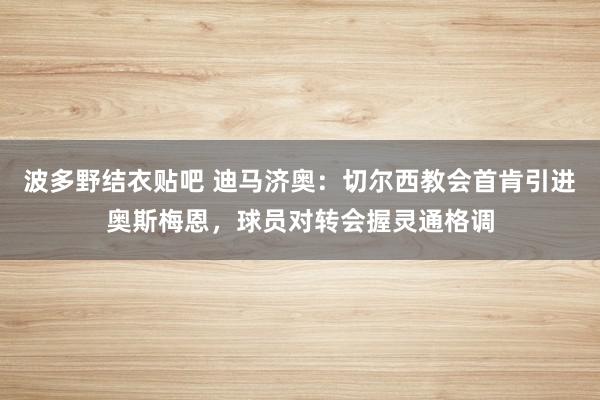 波多野结衣贴吧 迪马济奥：切尔西教会首肯引进奥斯梅恩，球员对转会握灵通格调