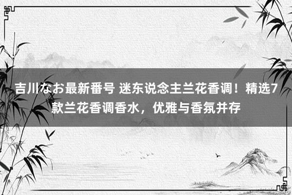 吉川なお最新番号 迷东说念主兰花香调！精选7款兰花香调香水，优雅与香氛并存