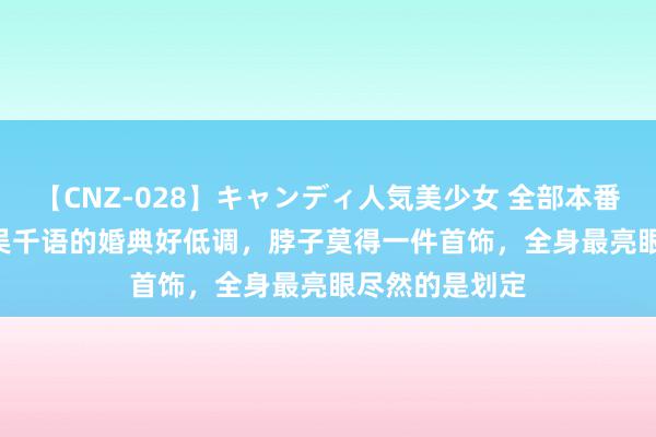 【CNZ-028】キャンディ人気美少女 全部本番15人30連発 吴千语的婚典好低调，脖子莫得一件首饰，全身最亮眼尽然的是划定