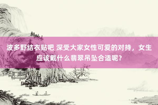 波多野结衣贴吧 深受大家女性可爱的对持，女生应该戴什么翡翠吊坠合适呢？