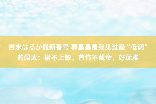 吉永はるか最新番号 郭晶晶是我见过最“低调”的阔太：裙不上膝、首饰不戴金，好优雅