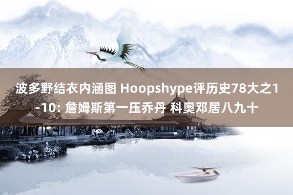 波多野结衣内涵图 Hoopshype评历史78大之1-10: 詹姆斯第一压乔丹 科奥邓居八九十