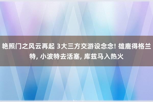 艳照门之风云再起 3大三方交游设念念! 雄鹿得格兰特, 小波特去活塞, 库兹马入热火