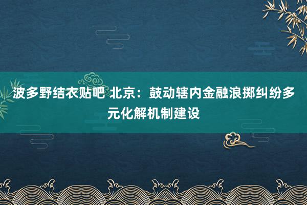 波多野结衣贴吧 北京：鼓动辖内金融浪掷纠纷多元化解机制建设