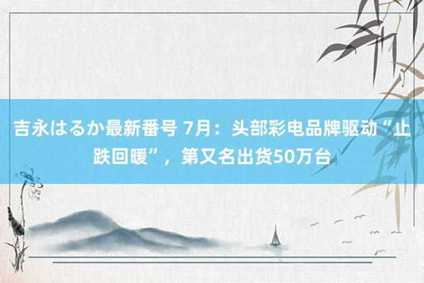 吉永はるか最新番号 7月：头部彩电品牌驱动“止跌回暖”，第又名出货50万台