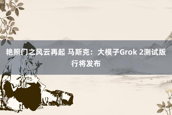 艳照门之风云再起 马斯克：大模子Grok 2测试版行将发布