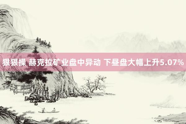 狠狠操 赫克拉矿业盘中异动 下昼盘大幅上升5.07%