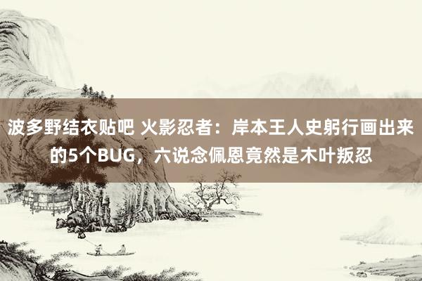 波多野结衣贴吧 火影忍者：岸本王人史躬行画出来的5个BUG，六说念佩恩竟然是木叶叛忍