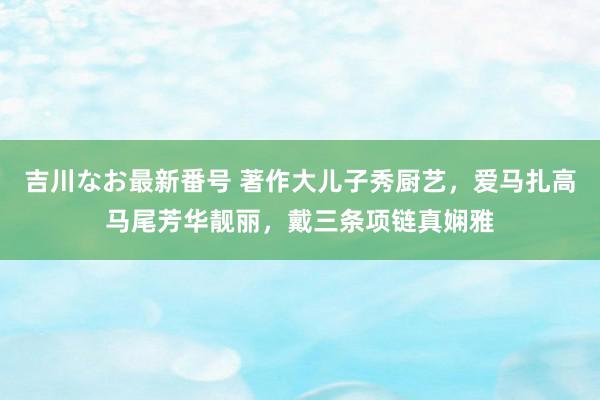 吉川なお最新番号 著作大儿子秀厨艺，爱马扎高马尾芳华靓丽，戴三条项链真娴雅