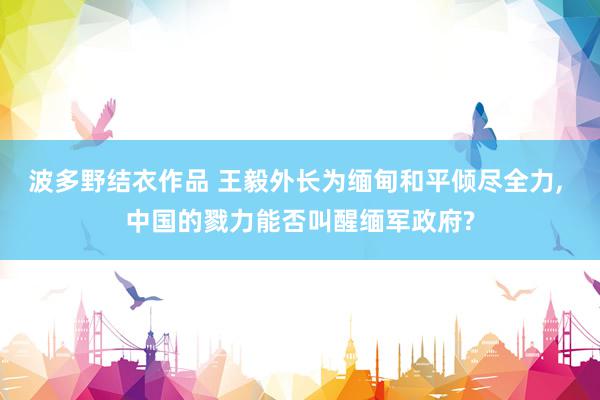 波多野结衣作品 王毅外长为缅甸和平倾尽全力, 中国的戮力能否叫醒缅军政府?