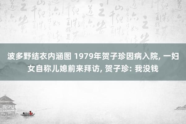 波多野结衣内涵图 1979年贺子珍因病入院, 一妇女自称儿媳前来拜访, 贺子珍: 我没钱