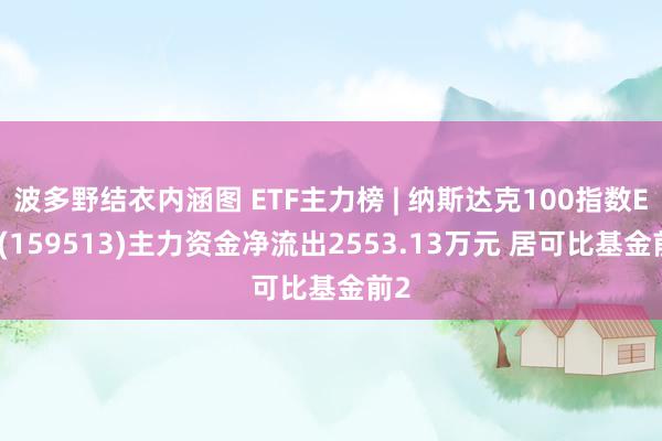 波多野结衣内涵图 ETF主力榜 | 纳斯达克100指数ETF(159513)主力资金净流出2553.13万元 居可比基金前2