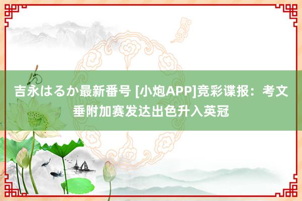 吉永はるか最新番号 [小炮APP]竞彩谍报：考文垂附加赛发达出色升入英冠