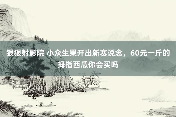 狠狠射影院 小众生果开出新赛说念，60元一斤的拇指西瓜你会买吗