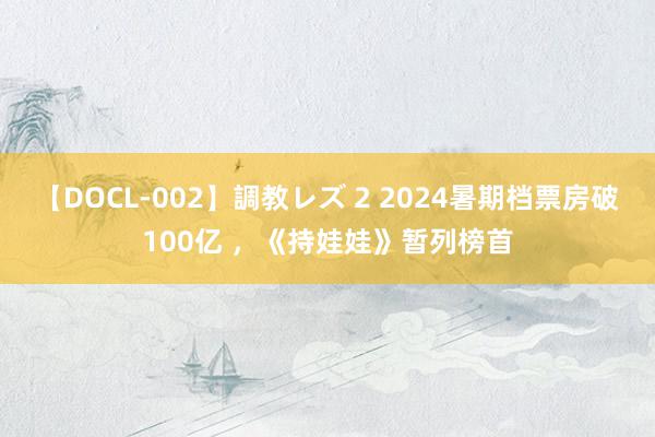 【DOCL-002】調教レズ 2 2024暑期档票房破100亿 ，《持娃娃》暂列榜首