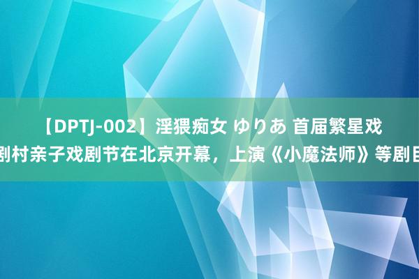 【DPTJ-002】淫猥痴女 ゆりあ 首届繁星戏剧村亲子戏剧节在北京开幕，上演《小魔法师》等剧目