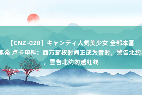 【CNZ-028】キャンディ人気美少女 全部本番15人30連発 卢卡申科：西方霸权时间正成为昔时，警告北约勿越红线