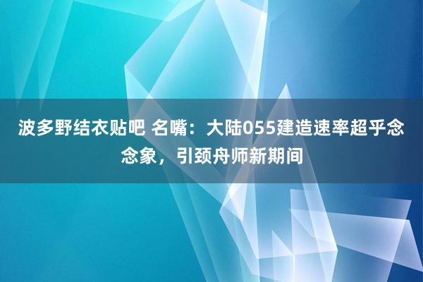 波多野结衣贴吧 名嘴：大陆055建造速率超乎念念象，引颈舟师新期间