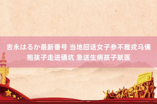 吉永はるか最新番号 当地回话女子参不雅戎马俑抱孩子走进俑坑 急送生病孩子就医