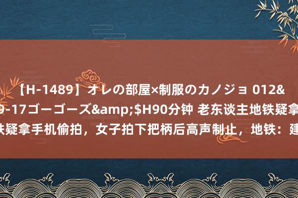 【H-1489】オレの部屋×制服のカノジョ 012</a>2010-09-17ゴーゴーズ&$H90分钟 老东谈主地铁疑拿手机偷拍，女子拍下把柄后高声制止，地铁：建议报警 女子勇敢反击引热议